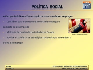 POLÍTICA SOCIAL

A Europa Social incentiva a criação de mais e melhores empregos

•   Contribuir para o aumento da oferta de emprego e

combate ao desemprego

•   Melhoria da qualidade do trabalho na Europa.
                                                                 Fonte: Comissão Européia

•   Ajudar a coordenar as estratégias nacionais que aumentem a

oferta de emprego.




    G2NA                                      ECONOMIA E NEGÓCIOS INTERNACIONAIS
    GRUPO 4                                           PROF. DOUTOR CARLOS VIANA
 