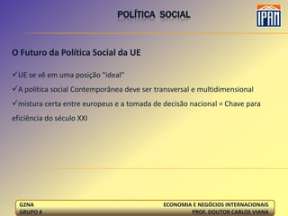 POLÍTICA SOCIAL


O Futuro da Política Social da UE

UE se vê em uma posição "ideal"
A política social Contemporânea deve ser transversal e multidimensional
mistura certa entre europeus e a tomada de decisão nacional = Chave para
eficiência do século XXI




  G2NA                                       ECONOMIA E NEGÓCIOS INTERNACIONAIS
  GRUPO 4                                            PROF. DOUTOR CARLOS VIANA
 