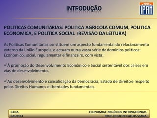 INTRODUÇÃO


POLITICAS COMUNITARIAS: POLITICA AGRICOLA COMUM, POLITICA
ECONOMICA, E POLITICA SOCIAL (REVISÃO DA LEITURA)

As Políticas Comunitárias constituem um aspecto fundamental do relacionamento
externo da União Europeia, e actuam numa vasta série de domínios políticos:
Económico, social, regulamentar e financeiro, com vista:

À promoção do Desenvolvimento Económico e Social sustentável dos países em
vias de desenvolvimento.

Ao desenvolvimento e consolidação da Democracia, Estado de Direito e respeito
pelos Direitos Humanos e liberdades fundamentais.




   G2NA                                      ECONOMIA E NEGÓCIOS INTERNACIONAIS
   GRUPO 4                                           PROF. DOUTOR CARLOS VIANA
 