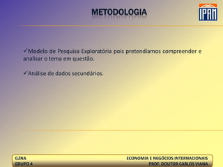 METODOLOGIA



   Modelo de Pesquisa Exploratória pois pretendíamos compreender e
   analisar o tema em questão.

   Análise de dados secundários.




G2NA                                    ECONOMIA E NEGÓCIOS INTERNACIONAIS
GRUPO 4                                         PROF. DOUTOR CARLOS VIANA
 