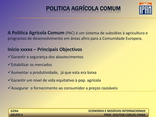 POLITICA AGRÍCOLA COMUM


A Política Agrícola Comum (PAC) é um sistema de subsídios à agricultura e
programas de desenvolvimento em áreas afins para a Comunidade Europeia.

Inicio xxxxx – Principais Objectivos
Garantir a segurança dos abastecimentos
Estabilizar os mercados
Aumentar a produtividade, já que esta era baixa
Garantir um nível de vida equitativo à pop. agrícola
Assegurar o fornecimento ao consumidor a preços razoáveis




 G2NA                                        ECONOMIA E NEGÓCIOS INTERNACIONAIS
 GRUPO 4                                             PROF. DOUTOR CARLOS VIANA
 