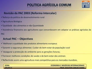 POLITICA AGRÍCOLA COMUM

   Revisão da PAC 2003 (Reforma Intercalar)
Reforço da politica de desenvolvimento rural
Agricultura Biológica
Qualidade dos alimentos e não Quantidade
Assistência financeira aos agricultores que concordassem em adaptar as práticas agrícolas da
PAC

  Actual PAC – Objectivos
 Melhorar a qualidade dos produtos alimentares europeus
Garantir a segurança alimentar; Cuidar do bem-estar da população rural
 Assegurar a protecção do ambiente para as gerações futuras;
Fornecer melhores condições de saúde e de bem-estar dos animais
Reflectindo assim uma agricultura mais competitiva para os mercados mundiais.

      G2NA                                         ECONOMIA E NEGÓCIOS INTERNACIONAIS
      GRUPO 4                                              PROF. DOUTOR CARLOS VIANA
 