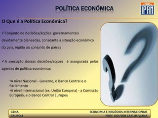 POLÍTICA ECONÓMICA

O Que é a Política Económica?

Conjunto de decisões/acções governamentais
devidamente planeadas, consoante a situação económica
do país, região ou conjunto de países


A execução dessas decisões/acçoes é assegurada pelos
agentes de política económica:


    •A nível Nacional - Governo, o Banco Central e o
    Parlamento
    •A nível Internacional (ex: União Europeia) - a Comissão
    Europeia, e o Banco Central Europeu



     G2NA                                             ECONOMIA E NEGÓCIOS INTERNACIONAIS
     GRUPO 4                                                  PROF. DOUTOR CARLOS VIANA
 