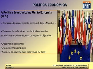 POLÍTICA ECONÓMICA

A Politica Economica na União Europeia
(U.E.)

Compreende a coordenação entre os Estados-Membros


Essa coordenação visa a resolução das questões
económicas importantes, com os seguintes objectivos:


•Crescimento económico
•Criação de mais emprego
•Aumento do nível de bem-estar social de todos




     G2NA                                              ECONOMIA E NEGÓCIOS INTERNACIONAIS
     GRUPO 4                                                   PROF. DOUTOR CARLOS VIANA
 