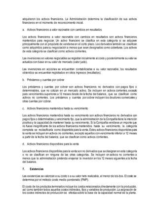 adquirieron los activos financieros. La Administración determina la clasificación de sus activos
financieros en el momento de reconocimiento inicial.
a. Activos financieros a valor razonable con cambios en resultados
Los activos financieros a valor razonable con cambios en resultados son activos financieros
mantenidos para negociar. Un activo financiero se clasifica en esta categoría si se adquiere
principalmente con el propósito de venderse en el corto plazo. Los derivados también se clasifican
como adquiridos para su negociación a menos que sean designados como coberturas. Los activos
de esta categoría se clasifican como activos corrientes.
Las inversiones en valores negociables se registran inicialmente al costo y posteriormente su valor se
actualiza con base en su valor de mercado (valor justo).
Las inversiones en acciones se encuentran contabilizadas a su valor razonable, los resultados
obtenidos se encuentran registrados en otros ingresos (resultados).
b. Préstamos y cuentas por cobrar
Los préstamos y cuentas por cobrar son activos financieros no derivados con pagos fijos o
determinables, que no cotizan en un mercado activo. Se incluyen en activos corrientes, excepto
para vencimientos superiores a 12 meses desde de la fecha del balance, que se clasifican como
activos no corrientes. Los préstamos y cuentas por cobrar incluyen los deudores comerciales y
otras cuentas por cobrar.
c. Activos financieros mantenidos hasta su vencimiento
Los activos financieros mantenidos hasta su vencimiento son activos financieros no derivados con
pagos fijos o determinables y vencimiento fijo, que la administración de la Compañía tiene la intención
positiva y la capacidad de mantener hasta su vencimiento. Si la Compañía vendiese un importe que
no fuese insignificante de los activos financieros mantenidos hasta su vencimiento, la categoría
completa se reclasificaría como disponible para la venta. Estos activos financieros disponibles para
la venta se incluyen en activos no corrientes, excepto aquellos con vencimiento inferior a 12 meses
a partir de la fecha del balance, que se clasifican como activos corrientes.
d. Activos financieros disponibles para la venta
Los activos financieros disponibles para la venta son no derivados que se designan en esta categoría
o no se clasifican en ninguna de las otras categorías. Se incluyen en activos no corrientes a
menos que la administración pretenda enajenar la inversión en los 12 meses siguientes a la fecha
del balance.
7. Existencias
Las existencias se valorizan a su costo o a su valor neto realizable, el menor de los dos. El costo se
determina por el método costo medio ponderado (PMP).
El costo de los productos terminados incluye los costos relacionados directamente con la producción,
así como también todos aquellos costos indirectos, fijos y variables de producción. La asignación de
los costos indirectos de producción se efectúa sobre la base de la capacidad normal de la planta.
 