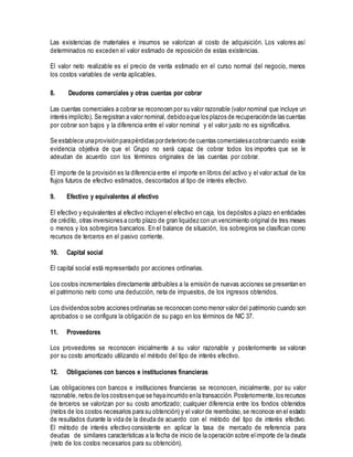 Las existencias de materiales e insumos se valorizan al costo de adquisición. Los valores así
determinados no exceden el valor estimado de reposición de estas existencias.
El valor neto realizable es el precio de venta estimado en el curso normal del negocio, menos
los costos variables de venta aplicables.
8. Deudores comerciales y otras cuentas por cobrar
Las cuentas comerciales a cobrar se reconocen por su valor razonable (valor nominal que incluye un
interés implícito). Se registran a valor nominal, debidoaque los plazos de recuperaciónde las cuentas
por cobrar son bajos y la diferencia entre el valor nominal y el valor justo no es significativa.
Se establece unaprovisiónparapérdidas pordeterioro de cuentas comercialesacobrarcuando existe
evidencia objetiva de que el Grupo no será capaz de cobrar todos los importes que se le
adeudan de acuerdo con los términos originales de las cuentas por cobrar.
El importe de la provisión es la diferencia entre el importe en libros del activo y el valor actual de los
flujos futuros de efectivo estimados, descontados al tipo de interés efectivo.
9. Efectivo y equivalentes al efectivo
El efectivo y equivalentes al efectivo incluyen el efectivo en caja, los depósitos a plazo en entidades
de crédito, otras inversiones a corto plazo de gran liquidez con un vencimiento original de tres meses
o menos y los sobregiros bancarios. En el balance de situación, los sobregiros se clasifican como
recursos de terceros en el pasivo corriente.
10. Capital social
El capital social está representado por acciones ordinarias.
Los costos incrementales directamente atribuibles a la emisión de nuevas acciones se presentan en
el patrimonio neto como una deducción, neta de impuestos, de los ingresos obtenidos.
Los dividendos sobre acciones ordinarias se reconocen como menor valor del patrimonio cuando son
aprobados o se configura la obligación de su pago en los términos de NIC 37.
11. Proveedores
Los proveedores se reconocen inicialmente a su valor razonable y posteriormente se valoran
por su costo amortizado utilizando el método del tipo de interés efectivo.
12. Obligaciones con bancos e instituciones financieras
Las obligaciones con bancos e instituciones financieras se reconocen, inicialmente, por su valor
razonable,netos de los costosenque se hayaincurrido enla transacción. Posteriormente,los recursos
de terceros se valorizan por su costo amortizado; cualquier diferencia entre los fondos obtenidos
(netos de los costos necesarios para su obtención) y el valor de reembolso, se reconoce en el estado
de resultados durante la vida de la deuda de acuerdo con el método del tipo de interés efectivo.
El método de interés efectivo consistente en aplicar la tasa de mercado de referencia para
deudas de similares características a la fecha de inicio de la operación sobre elimporte de la deuda
(neto de los costos necesarios para su obtención).
 