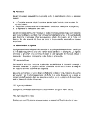 15. Provisiones
Las provisiones para restauración medioambiental, costos de reestructuración y litigios se reconocen
cuando:
a. La Compañía tiene una obligación presente, ya sea legal o implícita, como resultado de
sucesos pasados;
b. Es probable que vaya a ser necesaria una salida de recursos para liquidar la obligación; y
c. El importe se ha estimado de forma fiable.
Las provisiones se valoran por el valor actual de los desembolsos que se espera que sean necesarios
para liquidar la obligación usando la mejor estimación de la Compañía. La tasa de descuento utilizada
para determinar el valor actual refleja las evaluaciones actuales del mercado, en la fecha del
balance, del valor temporal del dinero, así como el riesgo específico relacionado con el pasivo
en particular.
16. Reconocimiento de ingresos
Los ingresos ordinarios incluyen el valor razonable de las contraprestaciones recibidas o a recibir por
la venta de bienes y servicios en el curso ordinario de las actividades de la Compañía. Los ingresos
ordinarios se presentan netos del impuesto sobre el valor agregado, devoluciones, rebajas y
descuentos y después de eliminadas las ventas dentro de la Compañía.
16.1. Ventas de bienes
Las ventas se reconocen cuando se ha transferido sustancialmente al comprador los riesgos y
beneficios inherentes a la propiedad del bien y la entidad no está involucrada en el manejo de
los productos asociado usualmente a la propiedad.
Las ventas se reconocen en función del precio fijado en el contrato de venta, neto de los descuentos
por volumen y las devoluciones estimadas a la fecha de la venta. Se asume que no existe un
componente de financiación, dado que las ventas se realizan con un periodo medio de cobro,lo que
está en línea con la práctica del mercado.
16.2. Ingresos por intereses
Los ingresos por intereses se reconocen usando el método del tipo de interés efectivo.
16.3. Ingresos por dividendos
Los ingresos por dividendos se reconocen cuando se establece el derecho a recibir el pago.
 
