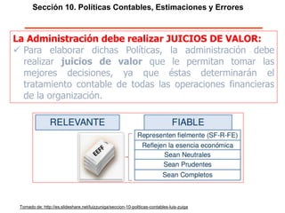 Sección 10. Políticas Contables, Estimaciones y Errores
La Administración debe realizar JUICIOS DE VALOR:
 Para elaborar dichas Políticas, la administración debe
realizar juicios de valor que le permitan tomar las
mejores decisiones, ya que éstas determinarán el
tratamiento contable de todas las operaciones financieras
de la organización.
Tomado de: http://es.slideshare.net/luizzuniga/seccion-10-politicas-contables-luis-zuiga
 