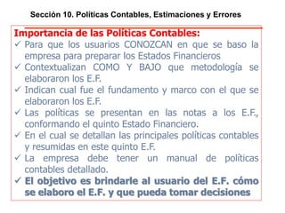 Sección 10. Políticas Contables, Estimaciones y Errores
Importancia de las Políticas Contables:
 Para que los usuarios CONOZCAN en que se baso la
empresa para preparar los Estados Financieros
 Contextualizan COMO Y BAJO que metodología se
elaboraron los E.F.
 Indican cual fue el fundamento y marco con el que se
elaboraron los E.F.
 Las políticas se presentan en las notas a los E.F.,
conformando el quinto Estado Financiero.
 En el cual se detallan las principales políticas contables y
resumidas en este quinto E.F.
 La empresa debe tener un manual de políticas contables
detallado.
 El objetivo es brindarle al usuario del E.F. cómo se
elaboro el E.F. y que pueda tomar decisiones
 