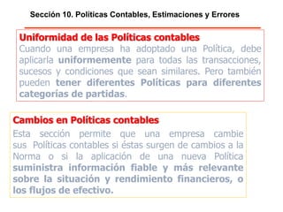 Sección 10. Políticas Contables, Estimaciones y Errores
Uniformidad de las Políticas contables
Cuando una empresa ha adoptado una Política, debe
aplicarla uniformemente para todas las transacciones,
sucesos y condiciones que sean similares. Pero también
pueden tener diferentes Políticas para diferentes
categorías de partidas.
Cambios en Políticas contables
Esta sección permite que una empresa cambie
sus Políticas contables si éstas surgen de cambios a la
Norma o si la aplicación de una nueva Política
suministra información fiable y más relevante
sobre la situación y rendimiento financieros, o
los flujos de efectivo.
 
