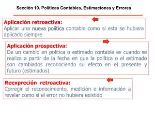 Sección 10. Políticas Contables, Estimaciones y Errores
Aplicación retroactiva:
Aplicar una nueva política contable como si esta se hubiera
aplicado siempre
Aplicación prospectiva:
De un cambio en política o estimado contable es cuando se realiza a
partir de la fecha en que la política o el estimado son cambiados
reconociendo su efecto en el presente y futuro (estimados)
Reexpreción retroactiva:
Corregir el reconocimiento, medición e información a
revelar como si el error no hubiera existido
 