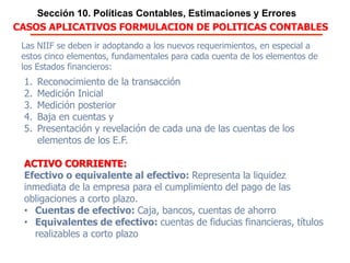 Sección 10. Políticas Contables, Estimaciones y Errores
CASOS APLICATIVOS FORMULACION DE POLITICAS CONTABLES
Las NIIF se deben ir adoptando a los nuevos requerimientos, en especial a estos
cinco elementos, fundamentales para cada cuenta de los elementos de los
Estados financieros:
1. Reconocimiento de la transacción
2. Medición Inicial
3. Medición posterior
4. Baja en cuentas y
5. Presentación y revelación de cada una de las cuentas de los elementos de los
E.F.
ACTIVO CORRIENTE:
Efectivo o equivalente al efectivo: Representa la liquidez inmediata de la
empresa para el cumplimiento del pago de las obligaciones a corto plazo.
• Cuentas de efectivo: Caja, bancos, cuentas de ahorro
• Equivalentes de efectivo: cuentas de fiducias financieras, títulos realizables a
corto plazo
El conocimiento de la organización, sus metas, su proyección, su actividad
económica y conforme a las directrices de la Gerencias fijar el Manual de políticas
contables
 