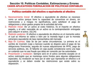Sección 10. Políticas Contables, Estimaciones y Errores
Política contable del efectivo o equivalente al efectivo
1. Reconocimiento Inicial: El efectivo o equivalente de efectivo se reconoce
como un activo porque tiene la capacidad de convertirse en dinero, sin
restricciones y a riesgos no significativos, para satisfacer el pago de obligaciones
y otros gastos propios de la actividad del ente.
2. Medición inicial: De un activo al costo histórico. Es el importe en efectivo
pagado, y el valor razonable de un activo es la contraprestación entregada para
adquirir el activo. (S2,34)
3. Medición posterior: El efectivo o equivalente de efectivo en el momento sobre
el cual se informa se valora o bien por la moneda legal o por la moneda
extranjera equivalente de tasa representativa del mercado.
4. Baja En Cuentas: Esta Se da por varias circunstancias. La primera es el
cambio de inversión (caja a bancos) cuando se dispone para el pago de las
obligaciones financieras, seguida de nuevas adquisiciones de PPYE, pago de
servicios públicos, etc. El faltante en caja puede considerarse como una baja en
cuidando que no sea fraude que deba ser conocido por las autoridades.
5. Presentación y revelación: Siempre será en el activo corriente excepto en el
activo restringido que se mantenga como fondos para algunas obligaciones
especiales. Su revelación se hace por el valor que representa en efectivo o el
equivalente y se deben revelar las restricciones que existe sobre su disposición.
CASOS APLICATIVOS FORMULACION DE POLITICAS CONTABLES
 