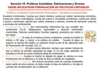 Sección 10. Políticas Contables, Estimaciones y Errores
Política contable Instrumento financiero : Deudores comerciales
1. Reconocimiento Inicial: Son instrumentos financieros los que cumplen las
condiciones S11,8: Obligaciones negociables; facturas comerciales
mantenidas; Cuentas, pagares, prestamos por cobrar y por pagar.
2. Medición inicial: Al costo de la factura menos el deterioro, cuando el crédito es
inferior a 90 días, o menor a la política de crédito. Cuando el plazo es
superior al normal del crédito, su medición inicial es por el VA, aplicando tasa
de financiación del mercado. S11,13
3. Medición posterior: Al costo menos deterioro, siempre que existan indicios de
que el cliente ha perdido capacidad de pago. Si es con pago aplazado, se
actualiza el VA de la cuenta mediante tabla de amortización.
4. Baja en Cuentas: Cuando el cliente ha dejado de pagar su cartera se cruza
inicialmente con el deterioro y el resto se lleva al estado de resultados.
5. Presentación y revelación: Son activos corrientes, pero las cuentas incobrables
hacen parte de otros activos; se debe revelar la tasa de deterioro y la baja en
cuentas por compensación con el deterioro.
Deudores Comerciales: Cuentas por cobrar clientes, cuenta por cobrar comerciales
corrientes, cuenta por cobrar controladora, cuenta por cobrar a vinculados económicos, cuenta
por cobrar a socios y accionistas, aportes por cobrar, anticipos y avances, cuentas de
operación conjunta y promesas de compraventa.
CASOS APLICATIVOS FORMULACION DE POLITICAS CONTABLES
 