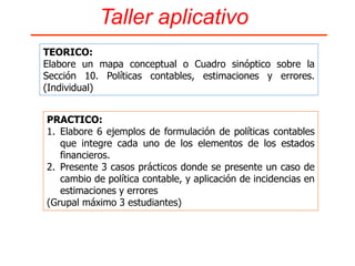 Sección 10. Políticas Contables, Estimaciones y Errores
Política contable de Actividades ordinarias : Ingresos
1. Reconocimiento Inicial: Son Ingresos ordinarios los valores que
están íntimamente relacionados con la actividad principal del
negocio, en su objetivo social.
2. Medición inicial: Al precio de venta del producto.
3. Medición posterior: Por el importe en libros acumulado por todas
las actividades de un periodo.
4. Baja en Cuentas: Cuando se hace el cierre del ejercicio de todas
las cuentas de resultado para elaborar el estado del resultado
integral.
5. Presentación y revelación: En el Estado de la Situación
Financiera en la que se presenta no se incluye, porque
desaparece al realizar el cierre del ejercicio.
Ingresos: Agrupa las cuentas que representan beneficios ordinarios y financieros
que percibe el ente económico en el desarrollo del giro normal de su actividad
comercial en un ejercicio determinado. Los ingresos se registran en la moneda
funcional
CASOS APLICATIVOS FORMULACION DE POLITICAS CONTABLES
 