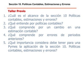 Sección 10. Políticas Contables, Estimaciones y Errores
1. ¿Cuál es el alcance de la sección 10 Políticas
contables, estimaciones y errores?
2. ¿Qué entiende por políticas contables?
3. ¿Qué comprende por un cambio en una
estimación contable?
4. ¿Qué comprende por errores de periodos
anteriores?
5. ¿Qué importancia considera debe tener para una
Pymes la aplicación de la sección 10. Políticas
contables, estimaciones y errores?
Taller Previo
 