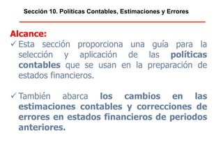 Sección 10. Políticas Contables, Estimaciones y Errores
Alcance:
 Esta sección proporciona una guía para la
selección y aplicación de las políticas
contables que se usan en la preparación de
estados financieros.
 También abarca los cambios en las
estimaciones contables y correcciones de
errores en estados financieros de periodos
anteriores.
 