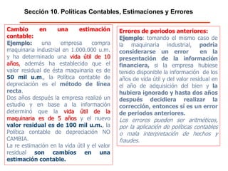 Sección 10. Políticas Contables, Estimaciones y Errores
Cambio en una estimación contable:
Ejemplo: una empresa compra
maquinaria industrial en 1.000.000 u.m. y
ha determinado una vida útil de 10 años,
además ha establecido que el valor
residual de ésta maquinaria es de 50 mil
u.m., la Política contable de depreciación
es el método de línea recta.
Dos años después la empresa realizó un
estudio y en base a la información
determinó que la vida útil de la
maquinaria es de 5 años y el nuevo valor
residual es de 100 mil u.m., la Política
contable de depreciación NO CAMBIA.
La re estimación en la vida útil y el valor
residual son cambios en una
estimación contable.
Errores de periodos anteriores:
Ejemplo: tomando el mismo caso de
la maquinaria industrial, podría
considerarse un error en la
presentación de la información
financiera, si la empresa hubiese
tenido disponible la información de los
años de vida útil y del valor residual en
el año de adquisición del bien y la
hubiera ignorado y hasta dos años
después decidiera realizar la
corrección, entonces sí es un error
de periodos anteriores.
Los errores pueden ser aritméticos,
por la aplicación de políticas contables
o mala interpretación de hechos y
fraudes.
 