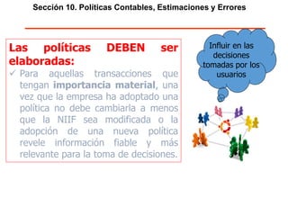 Sección 10. Políticas Contables, Estimaciones y Errores
Las políticas DEBEN ser
elaboradas:
 Para aquellas transacciones que
tengan importancia material, una
vez que la empresa ha adoptado una
política no debe cambiarla a menos
que la NIIF sea modificada o la
adopción de una nueva política
revele información fiable y más
relevante para la toma de decisiones.
Influir en las
decisiones
tomadas por los
usuarios
 