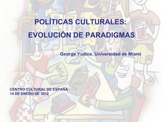 CENTRO CULTURAL DE ESPAÑA 14 DE ENERO DE 2012 POLÍTICAS CULTURALES:  EVOLUCIÓN DE PARADIGMAS George Yúdice, Universidad de Miami 
