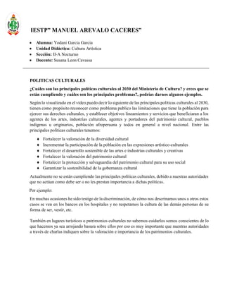 IESTP” MANUEL AREVALO CACERES”
 Alumna: Yodani Garcia Garcia
 Unidad Didáctica: Cultura Artística
 Sección: II-A Nocturno
 Docente: Susana Leon Cavassa
POLITICAS CULTURALES
¿Cuáles son las principales políticas culturales al 2030 del Ministerio de Cultura? y crees que se
están cumpliendo y cuáles son los principales problemas?, podrías darnos algunos ejemplos.
Según lo visualizado en el video puedo decir lo siguiente de las principales políticas culturales al 2030,
tienen como propósito reconocer como problema publico las limitaciones que tiene la población para
ejercer sus derechos culturales, y establecer objetivos lineamientos y servicios que beneficiaran a los
agentes de los artes, industrias culturales, agentes y portadores del patrimonio cultural, pueblos
indígenas u originarios, población afroperuana y todos en general a nivel nacional. Entre las
principales políticas culturales tenemos:
 Fortalecer la valoración de la diversidad cultural
 Incrementar la participación de la población en las expresiones artístico-culturales
 Fortalecer el desarrollo sostenible de las artes e industrias culturales y creativas
 Fortalecer la valoración del patrimonio cultural
 Fortalecer la protección y salvaguardia del patrimonio cultural para su uso social
 Garantizar la sostenibilidad de la gobernanza cultural
Actualmente no se están cumpliendo las principales políticas culturales, debido a nuestras autoridades
que no actúan como debe ser o no les prestan importancia a dichas políticas.
Por ejemplo:
En muchas ocasiones he sido testigo de la discriminación, de cómo nos descrinamos unos a otros estos
casos se ven en los bancos en los hospitales y no respetamos la cultura de las demás personas de su
forma de ser, vestir, etc.
También en lugares turísticos o patrimonios culturales no sabemos cuidarlos somos conscientes de lo
que hacemos ya sea arrojando basura sobre ellos por eso es muy importante que nuestras autoridades
a través de charlas indiquen sobre la valoración e importancia de los patrimonios culturales.
 