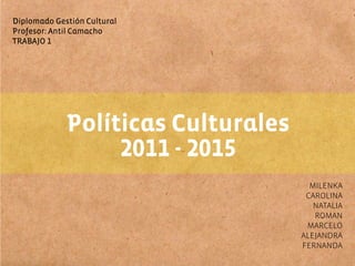 Diplomado Gestión Cultural
Profesor: Antil Camacho
TRABAJO 1




             Políticas Culturales
                  2011 - 2015
                                      MILENKA
                                     CAROLINA
                                       NATALIA
                                       ROMAN
                                     MARCELO
                                    ALEJANDRA
                                    FERNANDA
 
