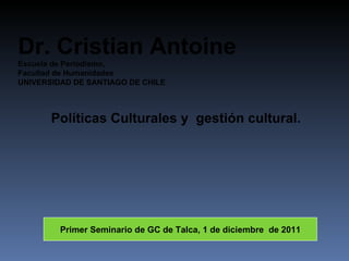 Políticas Culturales y  gestión cultural. Dr. Cristian Antoine Escuela de Periodismo, Facultad de Humanidades UNIVERSIDAD DE SANTIAGO DE CHILE Primer Seminario de GC de Talca, 1 de diciembre  de 2011 
