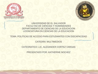 UNIVERSIDAD DE EL SALVADOR
FACULTAD DE CIENCIAS Y HUMANIDADES
DEPARTAMENTO DE CIENCIAS DE LA EDUCACION
LICENCIATURA EN CIENCIAS DE LA EDUCACION
TEMA: POLITICAS DE ACCESO PARA ESTUDIANTES CON DISCAPACIDAD
CATEDRA: MULTIMEDIOS
CATEDRATICO: LIC. ALEXANDER CORTEZ VARGAS
PRESENTADO POR: KATHERINE NOCHEZ

 