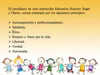 El estudiante de esta institución Educativa Honorio Ángel
y Olarte, estará orientado por los siguientes principios:
 Autosuperación y perfeccionamiento.
 Sabiduría.
 Ética.
 Respeto y Amor por la vida.
 Libertad.
 Verdad.
 Autonomía.
 