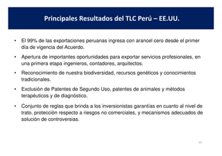 • El 99% de las exportaciones peruanas ingresa con arancel cero desde el primer
día de vigencia del Acuerdo.
• Apertura de importantes oportunidades para exportar servicios profesionales, en
una primera etapa ingenieros, contadores, arquitectos.
• Reconocimiento de nuestra biodiversidad, recursos genéticos y conocimientos
tradicionales.
Principales Resultados del TLC Perú – EE.UU.
tradicionales.
• Exclusión de Patentes de Segundo Uso, patentes de animales y métodos
terapéuticos y de diagnóstico.
• Conjunto de reglas que brinda a los inversionistas garantías en cuanto al nivel de
trato, protección respecto a riesgos no comerciales, y mecanismos adecuados de
solución de controversias.
13
 