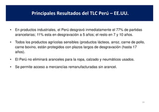 • En productos industriales, el Perú desgravó inmediatamente el 77% de partidas
arancelarias; 11% esta en desgravación a 5 años; el resto en 7 y 10 años.
• Todos los productos agrícolas sensibles (productos lácteos, arroz, carne de pollo,
carne bovino, están protegidos con plazos largos de desgravación (hasta 17
años).
Principales Resultados del TLC Perú – EE.UU.
• El Perú no eliminará aranceles para la ropa, calzado y neumáticos usados.
• Se permite acceso a mercancías remanufacturadas sin arancel.
14
 