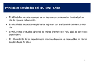 • El 99% de las exportaciones peruanas ingresa con preferencias desde el primer
día de vigencia del Acuerdo.
• El 84% de las exportaciones peruanas ingresan con arancel cero desde el primer
día
• El 99% de los productos agrícolas de interés prioritario del Perú goza de beneficios
Principales Resultados del TLC Perú - China
arancelarios
• El 16% restante de las exportaciones peruanas llegará a un acceso libre en plazos
desde 5 hasta 17 años
21
 