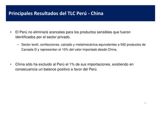 • El Perú no eliminará aranceles para los productos sensibles que fueron
identificados por el sector privado.
– Sector textil, confecciones, calzado y metalmecánica equivalentes a 592 productos de
Canasta D y representan el 10% del valor importado desde China.
Principales Resultados del TLC Perú - China
• China sólo ha excluido al Perú el 1% de sus importaciones, existiendo en
consecuencia un balance positivo a favor del Perú.
22
 