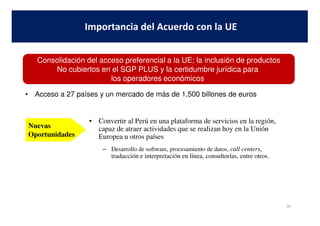 • Acceso a 27 países y un mercado de más de 1,500 billones de euros
Importancia del Acuerdo con la UE
Consolidación del acceso preferencial a la UE; la inclusión de productos
No cubiertos en el SGP PLUS y la certidumbre jurídica para
los operadores económicos
26
• Convertir al Perú en una plataforma de servicios en la región,
capaz de atraer actividades que se realizan hoy en la Unión
Europea u otros países
– Desarrollo de software, procesamiento de datos, call centers,
traducción e interpretación en línea, consultorías, entre otros.
Nuevas
Oportunidades
 