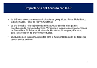 • La UE reconoce todas nuestras indicaciones geográficas: Pisco, Maíz Blanco
Gigante Cuzco, Pallar de Ica y Chulucanas.
• La UE otorga al Perú la posibilidad de acumular con los otros países
miembros de la Comunidad Andina, Venezuela y los países centroamericanos
de Costa Rica, El Salvador, Guatemala, Honduras, Nicaragua y Panamá,
para la calificación de origen de productos.
Importancia del Acuerdo con la UE
• El Acuerdo deja las puertas abiertas para la futura incorporación de todos los
demás socios andinos.
29
 