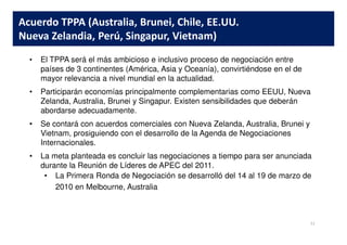 • El TPPA será el más ambicioso e inclusivo proceso de negociación entre
países de 3 continentes (América, Asia y Oceanía), convirtiéndose en el de
mayor relevancia a nivel mundial en la actualidad.
• Participarán economías principalmente complementarias como EEUU, Nueva
Zelanda, Australia, Brunei y Singapur. Existen sensibilidades que deberán
abordarse adecuadamente.
• Se contará con acuerdos comerciales con Nueva Zelanda, Australia, Brunei y
Acuerdo TPPA (Australia, Brunei, Chile, EE.UU.
Nueva Zelandia, Perú, Singapur, Vietnam)
• Se contará con acuerdos comerciales con Nueva Zelanda, Australia, Brunei y
Vietnam, prosiguiendo con el desarrollo de la Agenda de Negociaciones
Internacionales.
• La meta planteada es concluir las negociaciones a tiempo para ser anunciada
durante la Reunión de Líderes de APEC del 2011.
• La Primera Ronda de Negociación se desarrolló del 14 al 19 de marzo de
2010 en Melbourne, Australia
31
 