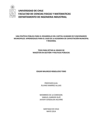 UNIVERSIDAD DE CHILE 
FACULTAD DE CIENCIAS FISICAS Y MATEMATICAS 
DEPARTAMENTO DE INGENIERIA INDUSTRIAL 
UNA POLÍTICA PÚBLICA PARA EL DESARROLLO DEL CAPITAL HUMANO DE FUNCIONARIOS 
MUNICIPALES: APRENDIZAJES PARA EL CASO DE LA ACADEMIA DE CAPACITACIÓN MUNICIPAL 
Y REGIONAL 
TESIS PARA OPTAR AL GRADO DE 
MAGÍSTER EN GESTIÓN Y POLITICAS PÚBLICAS 
EDGAR MAURICIO REBOLLEDO TORO 
PROFESOR GUIA: 
ÁLVARO RAMÍREZ ALUJAS 
MIEMBROS DE LA COMISION: 
SAMUEL GARRIDO RUÍZ 
JAVIER FUENZALIDA AGUIRRE 
SANTIAGO DE CHILE 
MAYO 2014 
 