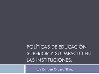 POLÍTICAS DE EDUCACIÓN SUPERIOR Y SU IMPACTO EN LAS INSTITUCIONES. Luis Enrique Orozco Silva. 
