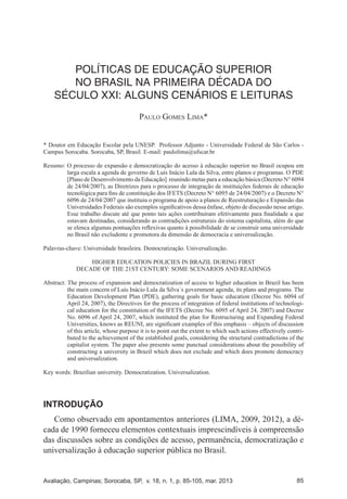 Avaliação, Campinas; Sorocaba, SP, v. 18, n. 1, p. 85-105, mar. 2013 85
POLÍTICAS DE EDUCAÇÃO SUPERIOR NO BRASIL NA PRIMEIRA DÉCADA DO SÉCULO
XXI: ALGUNS CENÁRIOS E LEITURAS
POLÍTICAS DE EDUCAÇÃO SUPERIOR
NO BRASIL NA PRIMEIRA DÉCADA DO
SÉCULO XXI: ALGUNS CENÁRIOS E LEITURAS
Paulo Gomes Lima*
* Doutor em Educação Escolar pela UNESP. Professor Adjunto - Universidade Federal de São Carlos -
Campus Sorocaba. Sorocaba, SP, Brasil. E-mail: paulolima@ufscar.br
Resumo: O processo de expansão e democratização do acesso à educação superior no Brasil ocupou em
larga escala a agenda de governo de Luís Inácio Lula da Silva, entre planos e programas. O PDE
[Plano de Desenvolvimento da Educação] reunindo metas para a educação básica (Decreto N° 6094
de 24/04/2007), as Diretrizes para o processo de integração de instituições federais de educação
tecnológica para fins de constituição dos IFETS (Decreto N° 6095 de 24/04/2007) e o Decreto N°
6096 de 24/04/2007 que instituiu o programa de apoio a planos de Reestruturação e Expansão das
Universidades Federais são exemplos significativos dessa ênfase, objeto de discussão nesse artigo.
Esse trabalho discute até que ponto tais ações contribuíram efetivamente para finalidade a que
estavam destinadas, considerando as contradições estruturais do sistema capitalista, além do que
se elenca algumas pontuações reflexivas quanto à possibilidade de se construir uma universidade
no Brasil não excludente e promotora da dimensão de democracia e universalização.
Palavras-chave: Universidade brasileira. Democratização. Universalização.
HIGHER EDUCATION POLICIES IN BRAZIL DURING FIRST
DECADE OF THE 21ST CENTURY: SOME SCENARIOS AND READINGS
Abstract: The process of expansion and democratization of access to higher education in Brazil has been
the main concern of Luís Inácio Lula da Silva´s government agenda, its plans and programs. The
Education Development Plan (PDE), gathering goals for basic education (Decree No. 6094 of
April 24, 2007), the Directives for the process of integration of federal institutions of technologi-
cal education for the constitution of the IFETS (Decree No. 6095 of April 24, 2007) and Decree
No. 6096 of April 24, 2007, which instituted the plan for Restructuring and Expanding Federal
Universities, knows as REUNI, are significant examples of this emphasis – objects of discussion
of this article, whose purpose it is to point out the extent to which such actions effectively contri-
buted to the achievement of the established goals, considering the structural contradictions of the
capitalist system. The paper also presents some punctual considerations about the possibility of
constructing a university in Brazil which does not exclude and which does promote democracy
and universalization.
Key words: Brazilian university. Democratization. Universalization.
INTRODUÇÃO
Como observado em apontamentos anteriores (LIMA, 2009, 2012), a dé-
cada de 1990 forneceu elementos contextuais imprescindíveis à compreensão
das discussões sobre as condições de acesso, permanência, democratização e
universalização à educação superior pública no Brasil.
 