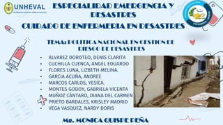 ESPECIALIDAD EMERGENCIA Y
DESASTRES
• ALVAREZ DOROTEO, DENIS CLARITA
• CUCHILLA CUENCA, ANGEL EDUARDO
• FLORES LUNA, LIZBETH MELINA.
• GARCIA ACUÑA, ANDREE
• MARCOS CARLOS, YESICA.
• MONTES GODOY, GABRIELA VICENTA
• MUÑOZ CÁNTARO, DIANA DEL CARMEN
• PRIETO BARDALES, KRISLEY MADRID
• VEGA VASQUEZ, NARDY DORIS
CUIDADO DE ENFERMERIA EN DESASTRES
Mg. MONICA QUISPE PEÑA
TEMA: POLITICA NACIONAL EN GESTION DE
RIESGO DE DESASTRES
 