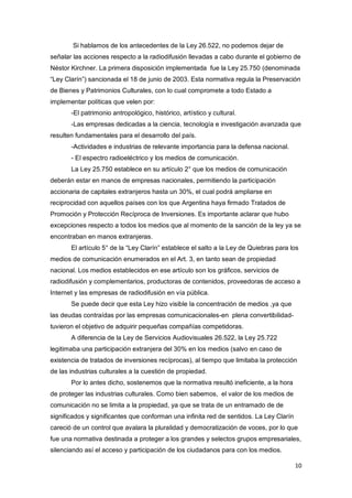 10
Si hablamos de los antecedentes de la Ley 26.522, no podemos dejar de
señalar las acciones respecto a la radiodifusión llevadas a cabo durante el gobierno de
Néstor Kirchner. La primera disposición implementada fue la Ley 25.750 (denominada
“Ley Clarín”) sancionada el 18 de junio de 2003. Esta normativa regula la Preservación
de Bienes y Patrimonios Culturales, con lo cual compromete a todo Estado a
implementar políticas que velen por:
-El patrimonio antropológico, histórico, artístico y cultural.
-Las empresas dedicadas a la ciencia, tecnología e investigación avanzada que
resulten fundamentales para el desarrollo del país.
-Actividades e industrias de relevante importancia para la defensa nacional.
- El espectro radioeléctrico y los medios de comunicación.
La Ley 25.750 establece en su artículo 2° que los medios de comunicación
deberán estar en manos de empresas nacionales, permitiendo la participación
accionaria de capitales extranjeros hasta un 30%, el cual podrá ampliarse en
reciprocidad con aquellos países con los que Argentina haya firmado Tratados de
Promoción y Protección Recíproca de Inversiones. Es importante aclarar que hubo
excepciones respecto a todos los medios que al momento de la sanción de la ley ya se
encontraban en manos extranjeras.
El artículo 5° de la “Ley Clarín” establece el salto a la Ley de Quiebras para los
medios de comunicación enumerados en el Art. 3, en tanto sean de propiedad
nacional. Los medios establecidos en ese artículo son los gráficos, servicios de
radiodifusión y complementarios, productoras de contenidos, proveedoras de acceso a
Internet y las empresas de radiodifusión en vía pública.
Se puede decir que esta Ley hizo visible la concentración de medios ,ya que
las deudas contraídas por las empresas comunicacionales-en plena convertibilidad-
tuvieron el objetivo de adquirir pequeñas compañías competidoras.
A diferencia de la Ley de Servicios Audiovisuales 26.522, la Ley 25.722
legitimaba una participación extranjera del 30% en los medios (salvo en caso de
existencia de tratados de inversiones recíprocas), al tiempo que limitaba la protección
de las industrias culturales a la cuestión de propiedad.
Por lo antes dicho, sostenemos que la normativa resultó ineficiente, a la hora
de proteger las industrias culturales. Como bien sabemos, el valor de los medios de
comunicación no se limita a la propiedad, ya que se trata de un entramado de de
significados y significantes que conforman una infinita red de sentidos. La Ley Clarín
careció de un control que avalara la pluralidad y democratización de voces, por lo que
fue una normativa destinada a proteger a los grandes y selectos grupos empresariales,
silenciando así el acceso y participación de los ciudadanos para con los medios.
 