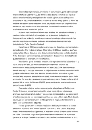 11
Otra medida implementada, en materia de comunicación, por la administración
kirchnerista fue el Decreto 1172, del 2003. Se trata de una normativa que regula el
acceso a la información pública (de carácter estatal) y promueve la participación
ciudadana en las Audiencias Públicas, así como el acceso libre y gratuito (a través de
internet) a la edición diaria del boletín oficial. Es preciso señalar que tal participación
se efectúa, bajo disposición de esta normativa, únicamente durante el día hábil
administrativo de su publicación gráfica.
Si bien a partir de este decreto se pudo acceder, por ejemplo a los fondos y
destinos de la publicidad oficial manejados por la Secretaria de Medios de
Comunicación de la Nación, también encontramos limitaciones: el decreto solo rige
para los organismos, empresas, entidades, sociedades y dependencias bajo
jurisdicción del Poder Ejecutivo Nacional.
Hacia fines de 2004 se concedieron prorrogas por diez años a los licenciatarios
de los Canales 11 y 13, bajo el artículo 41 de la Ley 22.285 que establece que “una
vez cumplido el lapso de quince años de duración de las licencias, contados desde la
fecha de inicio de las transmisiones, los licenciatarios de estaciones de radiodifusión
pueden solicitar su extensión por diez años más.
Recordemos que el llamado a licitación para la privatización de los canales 11 y
13 se produjo en 1989, por medio de la sanción del Decreto 830, tras las
modificaciones introducidas por el articulo N° 65 de la Ley 23.696 de Reforma del
Estado a la Ley 22.285, que permitieron a los propietarios de medios de comunicación
gráficos nacionales acceder a las licencias de radiodifusión, así como el ingreso
ilimitado a las empresas licenciatarias de socios proveniente de cualquier sector de la
economía. En tanto, los canales se otorgaron el mismo año, a Televisora Federal S.A
y Artear S.A, a través del Decreto 1540/89, y sus vencimientos estaban estipulados
para principios de 2005.
Esta acción refleja la postura gubernamental adoptada por el Gobierno de
Néstor Kirchner en torno a la comunicación: actuar como si la ley estableciese
prórrogas automáticas (privilegiadas) y concederlas sin necesidad de que se revise ni
a los licenciatarios ni a sus papeles para verificar que todo esté en regla. Nada de esto
ocurrió, ya que las licencias fueron cedidas por arte de magia, automáticamente y
como si se tuviera derecho adquirido.
Fue así que en 2004 se firmó la Resolución 1326/04 por medio de la cual se
extendió la titularidad de la licencia de LS85 TV Canal 13 de la Ciudad de Buenos
Aires a Arte Radiotelevisivo Argentino S.A; más tarde se hizo lo mismo con la licencia
de “LS84 TV Canal 11”, cuyo titular parecía ser Televisión Federal S.A, a pesar de
pertenecer al Grupo Telefónica. Ambas concesiones fueron extendidas hasta el 2015,
 