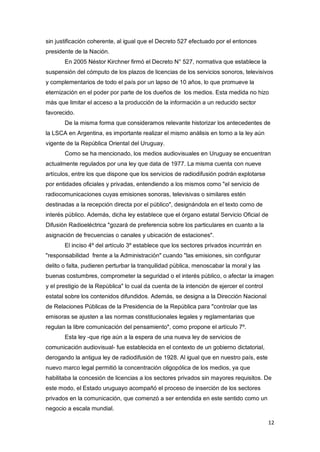12
sin justificación coherente, al igual que el Decreto 527 efectuado por el entonces
presidente de la Nación.
En 2005 Néstor Kirchner firmó el Decreto N° 527, normativa que establece la
suspensión del cómputo de los plazos de licencias de los servicios sonoros, televisivos
y complementarios de todo el país por un lapso de 10 años, lo que promueve la
eternización en el poder por parte de los dueños de los medios. Esta medida no hizo
más que limitar el acceso a la producción de la información a un reducido sector
favorecido.
De la misma forma que consideramos relevante historizar los antecedentes de
la LSCA en Argentina, es importante realizar el mismo análisis en torno a la ley aún
vigente de la República Oriental del Uruguay.
Como se ha mencionado, los medios audiovisuales en Uruguay se encuentran
actualmente regulados por una ley que data de 1977. La misma cuenta con nueve
artículos, entre los que dispone que los servicios de radiodifusión podrán explotarse
por entidades oficiales y privadas, entendiendo a los mismos como "el servicio de
radiocomunicaciones cuyas emisiones sonoras, televisivas o similares estén
destinadas a la recepción directa por el público", designándola en el texto como de
interés público. Además, dicha ley establece que el órgano estatal Servicio Oficial de
Difusión Radioeléctrica "gozará de preferencia sobre los particulares en cuanto a la
asignación de frecuencias o canales y ubicación de estaciones".
El inciso 4º del artículo 3º establece que los sectores privados incurrirán en
"responsabilidad frente a la Administración" cuando "las emisiones, sin configurar
delito o falta, pudieren perturbar la tranquilidad pública, menoscabar la moral y las
buenas costumbres, comprometer la seguridad o el interés público, o afectar la imagen
y el prestigio de la República" lo cual da cuenta de la intención de ejercer el control
estatal sobre los contenidos difundidos. Además, se designa a la Dirección Nacional
de Relaciones Públicas de la Presidencia de la República para "controlar que las
emisoras se ajusten a las normas constitucionales legales y reglamentarias que
regulan la libre comunicación del pensamiento", como propone el artículo 7º.
Esta ley -que rige aún a la espera de una nueva ley de servicios de
comunicación audiovisual- fue establecida en el contexto de un gobierno dictatorial,
derogando la antigua ley de radiodifusión de 1928. Al igual que en nuestro país, este
nuevo marco legal permitió la concentración oligopólica de los medios, ya que
habilitaba la concesión de licencias a los sectores privados sin mayores requisitos. De
este modo, el Estado uruguayo acompañó el proceso de inserción de los sectores
privados en la comunicación, que comenzó a ser entendida en este sentido como un
negocio a escala mundial.
 