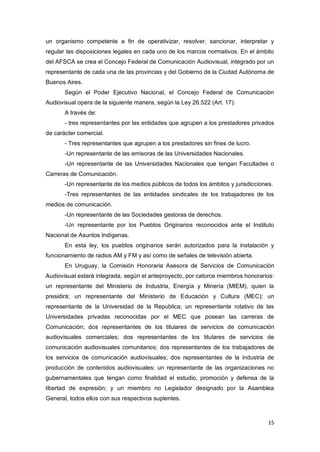 15
un organismo competente a fin de operativizar, resolver, sancionar, interpretar y
regular las disposiciones legales en cada uno de los marcos normativos. En el ámbito
del AFSCA se crea el Concejo Federal de Comunicación Audiovisual, integrado por un
representante de cada una de las provincias y del Gobierno de la Ciudad Autónoma de
Buenos Aires.
Según el Poder Ejecutivo Nacional, el Concejo Federal de Comunicación
Audiovisual opera de la siguiente manera, según la Ley 26.522 (Art. 17):
A través de:
- tres representantes por las entidades que agrupen a los prestadores privados
de carácter comercial.
- Tres representantes que agrupen a los prestadores sin fines de lucro.
-Un representante de las emisoras de las Universidades Nacionales.
-Un representante de las Universidades Nacionales que tengan Facultades o
Carreras de Comunicación.
-Un representante de los medios públicos de todos los ámbitos y jurisdicciones.
-Tres representantes de las entidades sindicales de los trabajadores de los
medios de comunicación.
-Un representante de las Sociedades gestoras de derechos.
-Un representante por los Pueblos Originarios reconocidos ante el Instituto
Nacional de Asuntos Indígenas.
En esta ley, los pueblos originarios serán autorizados para la instalación y
funcionamiento de radios AM y FM y así como de señales de televisión abierta.
En Uruguay, la Comisión Honoraria Asesora de Servicios de Comunicación
Audiovisual estará integrada, según el anteproyecto, por catorce miembros honorarios:
un representante del Ministerio de Industria, Energía y Minería (MIEM), quien la
presidirá; un representante del Ministerio de Educación y Cultura (MEC); un
representante de la Universidad de la Republica; un representante rotativo de las
Universidades privadas reconocidas por el MEC que posean las carreras de
Comunicación; dos representantes de los titulares de servicios de comunicación
audiovisuales comerciales; dos representantes de los titulares de servicios de
comunicación audiovisuales comunitarios; dos representantes de los trabajadores de
los servicios de comunicación audiovisuales; dos representantes de la industria de
producción de contenidos audiovisuales; un representante de las organizaciones no
gubernamentales que tengan como finalidad el estudio, promoción y defensa de la
libertad de expresión; y un miembro no Legislador designado por la Asamblea
General, todos ellos con sus respectivos suplentes.
 