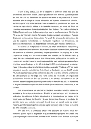 16
Según la Ley 26.522, Art. 21, el espectro se distribuye entre tres tipos de
prestadores: de Gestión estatal, Gestión privada con fines de lucro, y gestión privada
sin fines de lucro. La distribución del espectro se refiere a las pautas que el Estado
establece a fin de otorgar el uso de frecuencias del espectro radioeléctrico. En cifras,
se distribuye el 35% de las localizaciones radioeléctricas planificadas, en todas las
bandas de radiodifusión sonora y de televisión terrestres, en todas las áreas de
cobertura para personas de existencia ideal sin fines de lucro. Para cada provincia y la
CABA (Ciudad Autónoma de Buenos Aires) se reserva una frecuencia de AM, Una de
FM y una de Televisión Abierta. Para cada Estado municipal, universidad, y Pueblos
Originarios se reserva una frecuencia de FM y AM. En Uruguay, las concesiones de
uso del espectro radioeléctrico, se distribuirán respetando sus limitaciones, los
convenios internacionales y la disponibilidad del mismo, pero no están identificadas.
En cuanto a la multiplicidad de licencias, se refiere a todo tipo de prestadores y
medios de comunicación en manos de un mismo operador. Dicha limitación, tiene el fin
de garantizar la diversidad, pluralidad y respeto por lo local. En Uruguay, en el ante
proyecto de su Ley, son tres autorizaciones para servicios de TV abierta o radio, y
hasta dos para radiodifusión abierta en la misma banda de frecuencia. En cambio, en
nuestro país, se distribuye solo una licencia satelital a nivel nacional por persona física
o jurídica (especificado en el Art. 45 de la Ley 26.522). A nivel nacional, se otorgan
hasta 10 licencias, más una señal de contenidos, para radio TV abierta y TV por cable
con uso de espectro radioeléctrico. A nivel local, la distribución es: una de AM, una de
FM, hasta dos licencias cuando existan más de ocho en el área primaria, una licencia
de cable (siempre que no tenga aire) y una licencia de TV abierta. En ningún caso
superará tres licencias en área de cobertura. A los efectos del cálculo de las 24
licencias de servicios por suscripción y del máximo de mercado de 35%, se mantendrá
la asignación territorial adjudicada a las licencias y sus extensiones, autorizadas, si las
hubiere.
Las titularidades de las licencias se otorgarán en nuestro país con criterios de
idoneidad y de arraigo en la actividad. Excluirá a quienes hayan sido funcionarios
jerárquicos de gobiernos de facto, atendiendo a la importancia de los medios en la
construcción del Estado de Derecho y la vida democrática. Cuando el prestador del
servicio fuera una sociedad comercial deberá tener un capital social de origen
nacional, permitiéndose la participación de capital extranjero sólo de hasta un máximo
del 30% del capital accionario.
Por otro lado, la publicidad oficial está descripta en nuestra actual ley.
Menciona que no regula la asignación de publicidad oficial por parte del Estado, sino
que carga obligaciones sobre los titulares de las licencias como es la de exhibir por
 