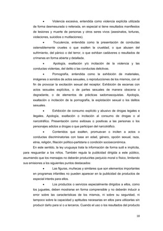 18
 Violencia excesiva, entendida como violencia explícita utilizada
de forma desmesurada o reiterada, en especial si tiene resultados manifiestos
de lesiones y muerte de personas y otros seres vivos (asesinatos, torturas,
violaciones, suicidios o mutilaciones).
 Truculencia, entendida como la presentación de conductas
ostensiblemente crueles o que exalten la crueldad, o que abusen del
sufrimiento, del pánico o del terror, o que exhiban cadáveres o resultados de
crímenes en forma abierta y detallada.
 Apología, exaltación y/o incitación de la violencia y las
conductas violentas, del delito o las conductas delictivas.
 Pornografía, entendida como la exhibición de materiales,
imágenes o sonidos de actos sexuales, o reproducciones de los mismos, con el
fin de provocar la excitación sexual del receptor. Exhibición de escenas con
actos sexuales explícitos, o de partes sexuales de manera obscena o
degradante, o de elementos de prácticas sadomasoquistas. Apología,
exaltación o incitación de la pornografía, la explotación sexual o los delitos
sexuales.
 Exhibición de consumo explícito y abusivo de drogas legales e
ilegales. Apología, exaltación o incitación al consumo de drogas o al
narcotráfico. Presentación como exitosas o positivas a las personas o los
personajes adictos a drogas o que participan del narcotráfico.
 Contenidos que exalten, promuevan o inciten a actos o
conductas discriminatorias con base en edad, género, opción sexual, raza,
etnia, religión, filiación político-partidaria o condición socioeconómica.
En este sentido, la ley uruguaya trata la información de forma sutil e implícita,
para resguardar a los niños. También regula la publicidad dirigida a este público,
asumiendo que los mensajes no deberán producirles perjuicio moral o físico, limitando
sus emisiones a los siguientes puntos destacados:
 Las figuras, muñecas y similares que son elementos importantes
en programas infantiles no pueden aparecer en la publicidad de productos de
especial interés para ellos.
 Los productos o servicios especialmente dirigidos a ellos, como
los juguetes, deben mostrarse en forma comprensible y no deberán inducir a
error sobre las características de los mismos, ni sobre su seguridad, ni
tampoco sobre la capacidad y aptitudes necesarias en ellos para utilizarlas sin
producir daño para sí o a terceros. Cuando el uso o los resultados del producto
 