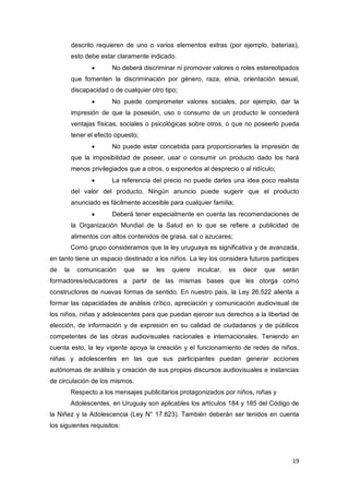 19
descrito requieren de uno o varios elementos extras (por ejemplo, baterías),
esto debe estar claramente indicado.
 No deberá discriminar ni promover valores o roles estereotipados
que fomenten la discriminación por género, raza, etnia, orientación sexual,
discapacidad o de cualquier otro tipo;
 No puede comprometer valores sociales, por ejemplo, dar la
impresión de que la posesión, uso o consumo de un producto le concederá
ventajas físicas, sociales o psicológicas sobre otros, o que no poseerlo pueda
tener el efecto opuesto;
 No puede estar concebida para proporcionarles la impresión de
que la imposibilidad de poseer, usar o consumir un producto dado los hará
menos privilegiados que a otros, o exponerlos al desprecio o al ridículo;
 La referencia del precio no puede darles una idea poco realista
del valor del producto. Ningún anuncio puede sugerir que el producto
anunciado es fácilmente accesible para cualquier familia;
 Deberá tener especialmente en cuenta las recomendaciones de
la Organización Mundial de la Salud en lo que se refiere a publicidad de
alimentos con altos contenidos de grasa, sal o azucares;
Como grupo consideramos que la ley uruguaya es significativa y de avanzada,
en tanto tiene un espacio destinado a los niños. La ley los considera futuros partícipes
de la comunicación que se les quiere inculcar, es decir que serán
formadores/educadores a partir de las mismas bases que les otorga como
constructores de nuevas formas de sentido. En nuestro país, la Ley 26.522 alienta a
formar las capacidades de análisis crítico, apreciación y comunicación audiovisual de
los niños, niñas y adolescentes para que puedan ejercer sus derechos a la libertad de
elección, de información y de expresión en su calidad de ciudadanos y de públicos
competentes de las obras audiovisuales nacionales e internacionales. Teniendo en
cuenta esto, la ley vigente apoya la creación y el funcionamiento de redes de niños,
niñas y adolescentes en las que sus participantes puedan generar acciones
autónomas de análisis y creación de sus propios discursos audiovisuales e instancias
de circulación de los mismos.
Respecto a los mensajes publicitarios protagonizados por niños, niñas y
Adolescentes, en Uruguay son aplicables los artículos 184 y 185 del Código de
la Niñez y la Adolescencia (Ley N° 17.823). También deberán ser tenidos en cuenta
los siguientes requisitos:
 