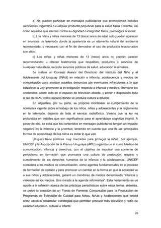 20
a) No pueden participar en mensajes publicitarios que promocionen bebidas
alcohólicas, cigarrillos o cualquier producto perjudicial para la salud física o mental, así
como aquellos que atenten contra su dignidad o integridad física, psicológica o social;
b) Los niños y niñas menores de 13 (trece) anos de edad solo pueden aparecer
en anuncios de televisión donde la apariencia es un elemento natural del ambiente
representado, o necesario con el fin de demostrar el uso de productos relacionados
con ellos;
c) Los niños y niñas menores de 13 (trece) anos no podrán parecer
recomendando, u ofrecer testimonios que respalden, productos o servicios de
cualquier naturaleza, excepto servicios públicos de salud, educación o similares.
Se instaló un Consejo Asesor del Directorio del Instituto del Niño y el
Adolescente del Uruguay (INAU) en relación a infancia, adolescencia y medios de
comunicación para analizar aquellas denuncias por eventuales infracciones a lo que
establece la Ley; promover la investigación respecto a infancia y medios; promover los
contenidos, sobre todo en el espacio de televisión abierta, y poner a disposición toda
la red de INAU como espacio donde se produce cultura a difundir.
En Argentina, por su parte, se propone monitorear el cumplimiento de la
normativa vigente sobre el trabajo de los niños, niñas y adolescentes y lo reglamenta
en la televisión, dejando de lado al servicio radiofónico. Vemos que la ley no
profundiza en detalles que son significativos para el aprendizaje cognitivo infantil. A
pesar de ello, se evita que los contenidos en mensajes publicitarios tengan un impacto
negativo en la infancia y la juventud, teniendo en cuenta que una de las principales
formas de aprendizaje de los niños es imitar lo que ven.
Uruguay tiene políticas muy marcadas para proteger la niñez, por ejemplo,
UNICEF y la Asociación de la Prensa Uruguaya (APU) organizaron el curso Medios de
comunicación, infancia y derechos, con el objetivo de impulsar una corriente de
periodismo en formación que promueva una cultura de protección, respeto y
cumplimiento de los derechos humanos de la infancia y la adolescencia. UNICEF
considera a los medios de comunicación, como agentes fundamentales en el proceso
de formación de opinión y para promover un cambio en la forma en que la sociedad ve
a sus niños y adolescentes, generó un monitoreo de medios denominado “Infancia y
violencia en los medios. Una mirada a la agenda informativa”. Esta herramienta es un
aporte a la reflexión acerca de las prácticas periodísticas sobre estos temas. Además,
se prevé la creación de un Fondo de Fomento Concursable para la Producción de
Programas de Televisión de Calidad para Niños, Niñas y Adolescentes que tendrá
como objetivo desarrollar estrategias que permitan producir más televisión y radio de
carácter educativo, cultural e infantil.
 