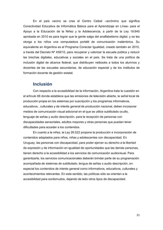 21
En el país vecino se crea el Centro Ceibal –acrónimo que significa
Conectividad Educativa de Informática Básica para el Aprendizaje en Línea- para el
Apoyo a la Educación de la Niñez y la Adolescencia, a partir de la Ley 18.640
aprobada en 2010 es para lograr que la gente salga del analfabetismo digital, y se les
otorga a los niños una computadora portátil de comunicación inalámbrica. Su
equivalente en Argentina es el Programa Conectar Igualdad, creado también en 2010,
a través del Decreto Nº 459/10, para recuperar y valorizar la escuela pública y reducir
las brechas digitales, educativas y sociales en el país. Se trata de una política de
inclusión digital de alcance federal, que distribuyen netbooks a todos los alumnos y
docentes de las escuelas secundarias, de educación especial y de los institutos de
formación docente de gestión estatal.
Inclusión
Con respecto a la accesibilidad de la información, Argentina trata la cuestión en
el artículo 66 donde establece que las emisiones de televisión abierta, la señal local de
producción propia en los sistemas por suscripción y los programas informativos,
educativos , culturales y de interés general de producción nacional, deben incorporar
medios de comunicación visual adicional en el que se utilice subtitulado oculto,
lenguaje de señas y audio descripción, para la recepción de personas con
discapacidades sensoriales, adultos mayores y otras personas que puedan tener
dificultades para acceder a los contenidos.
En cuanto a la niñez, la Ley 26.522 propone la producción e incorporación de
contenidos adaptados para niños, niñas y adolescentes con discapacidad. En
Uruguay, las personas con discapacidad, para poder ejercer su derecho a la libertad
de expresión y de información en igualdad de oportunidades que las demás personas,
tienen derecho a la accesibilidad a los servicios de comunicación audiovisual. Para
garantizarla, los servicios comunicacionales deberán brindar parte de su programación
acompañada de sistemas de subtitulado, lengua de señas o audio descripción, en
especial los contenidos de interés general como informativos, educativos, culturales y
acontecimientos relevantes. En este sentido, las políticas sólo se orientan a la
accesibilidad para sordomudos, dejando de lado otros tipos de discapacidad.
 