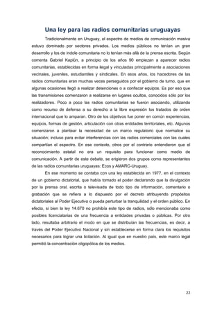 22
Una ley para las radios comunitarias uruguayas
Tradicionalmente en Uruguay, el espectro de medios de comunicación masiva
estuvo dominado por sectores privados. Los medios públicos no tenían un gran
desarrollo y los de índole comunitaria no lo tenían más allá de la prensa escrita. Según
comenta Gabriel Kaplún, a principio de los años 90 empiezan a aparecer radios
comunitarias, establecidas en forma ilegal y vinculadas principalmente a asociaciones
vecinales, juveniles, estudiantiles y sindicales. En esos años, los hacedores de las
radios comunitarias eran muchas veces perseguidos por el gobierno de turno, que en
algunas ocasiones llegó a realizar detenciones o a confiscar equipos. Es por eso que
las transmisiones comenzaron a realizarse en lugares ocultos, conocidos sólo por los
realizadores. Poco a poco las radios comunitarias se fueron asociando, utilizando
como recurso de defensa a su derecho a la libre expresión los tratados de orden
internacional que lo amparan. Otro de los objetivos fue poner en común experiencias,
equipos, formas de gestión, articulación con otras entidades territoriales, etc. Algunos
comenzaron a plantear la necesidad de un marco regulatorio que normalice su
situación; incluso para evitar interferencias con las radios comerciales con las cuales
compartían el espectro. En ese contexto, otros por el contrario entendieron que el
reconocimiento estatal no era un requisito para funcionar como medio de
comunicación. A partir de este debate, se erigieron dos grupos como representantes
de las radios comunitarias uruguayas: Ecos y AMARC-Uruguay.
En ese momento se contaba con una ley establecida en 1977, en el contexto
de un gobierno dictatorial, que había tomado el poder declarando que la divulgación
por la prensa oral, escrita o televisada de todo tipo de información, comentario o
grabación que se refiera a lo dispuesto por el decreto atribuyendo propósitos
dictatoriales al Poder Ejecutivo o pueda perturbar la tranquilidad y el orden público. En
efecto, si bien la ley 14.670 no prohibía este tipo de radios, sólo mencionaba como
posibles licenciatarias de una frecuencia a entidades privadas o públicas. Por otro
lado, resultaba arbitrario el modo en que se distribuían las frecuencias, es decir, a
través del Poder Ejecutivo Nacional y sin establecerse en forma clara los requisitos
necesarios para lograr una licitación. Al igual que en nuestro país, este marco legal
permitió la concentración oligopólica de los medios.
 